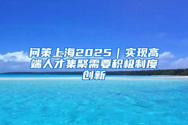 问策上海2025｜实现高端人才集聚需要积极制度创新