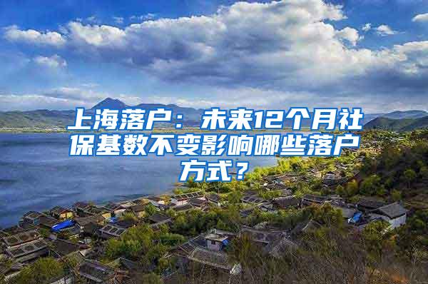 上海落户：未来12个月社保基数不变影响哪些落户方式？