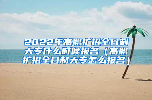 2022年高职扩招全日制大专什么时候报名（高职扩招全日制大专怎么报名）