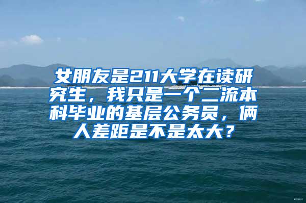 女朋友是211大学在读研究生，我只是一个二流本科毕业的基层公务员，俩人差距是不是太大？