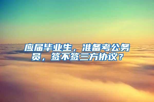 应届毕业生，准备考公务员，签不签三方协议？