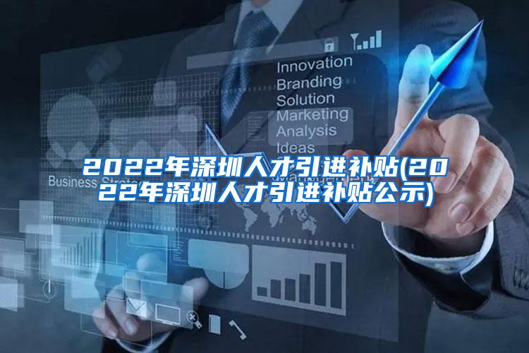 2022年深圳人才引进补贴(2022年深圳人才引进补贴公示)