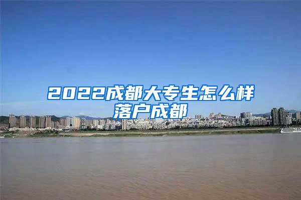 2022成都大专生怎么样落户成都