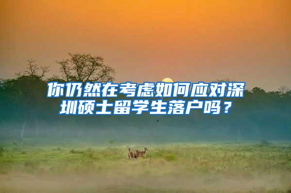 你仍然在考虑如何应对深圳硕士留学生落户吗？