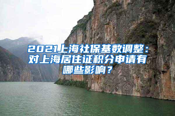 2021上海社保基数调整：对上海居住证积分申请有哪些影响？