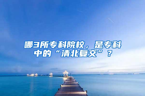 哪3所专科院校，是专科中的“清北复交”？