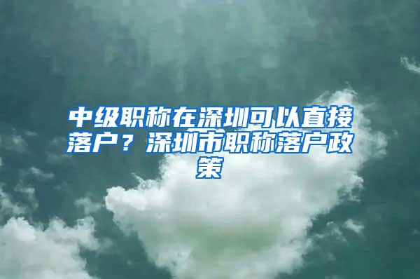 中级职称在深圳可以直接落户？深圳市职称落户政策