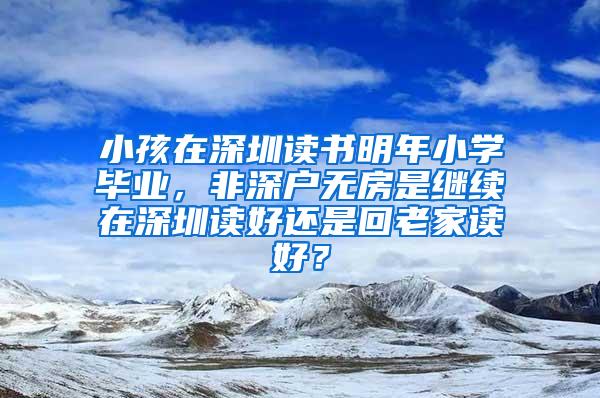 小孩在深圳读书明年小学毕业，非深户无房是继续在深圳读好还是回老家读好？