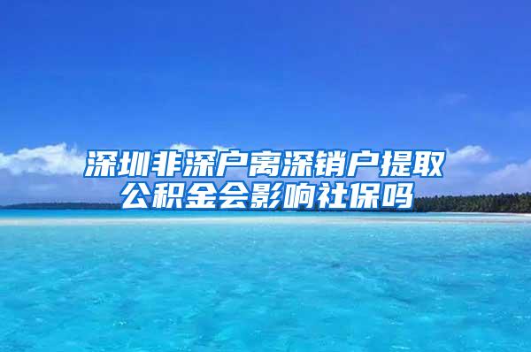 深圳非深户离深销户提取公积金会影响社保吗