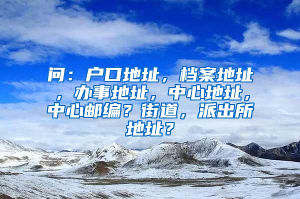 问：户口地址，档案地址，办事地址，中心地址，中心邮编？街道，派出所地址？