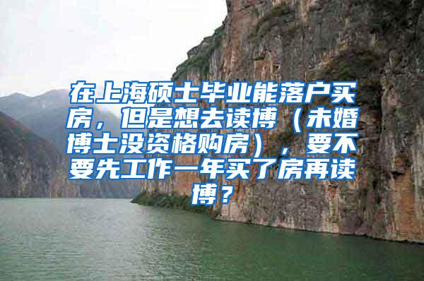 在上海硕士毕业能落户买房，但是想去读博（未婚博士没资格购房），要不要先工作一年买了房再读博？