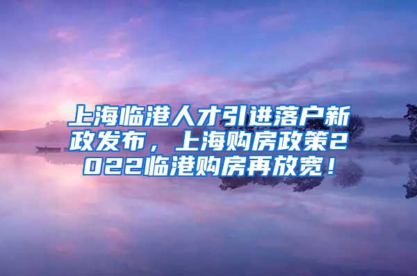 上海临港人才引进落户新政发布，上海购房政策2022临港购房再放宽！