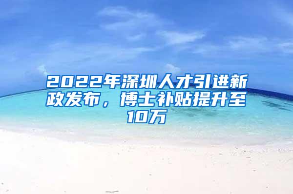 2022年深圳人才引进新政发布，博士补贴提升至10万