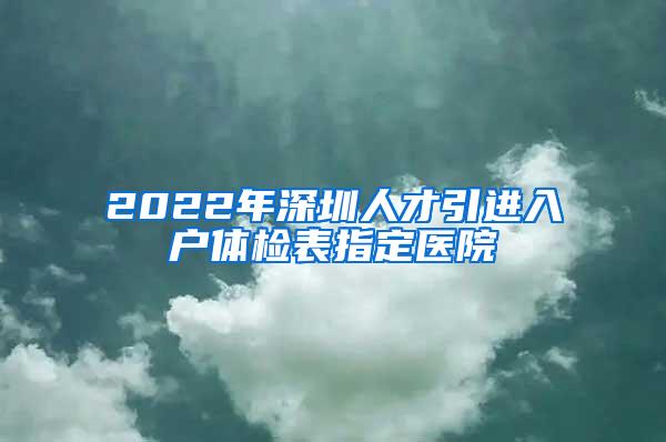 2022年深圳人才引进入户体检表指定医院