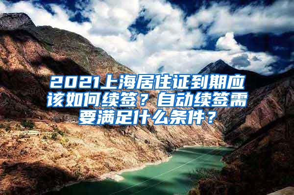 2021上海居住证到期应该如何续签？自动续签需要满足什么条件？