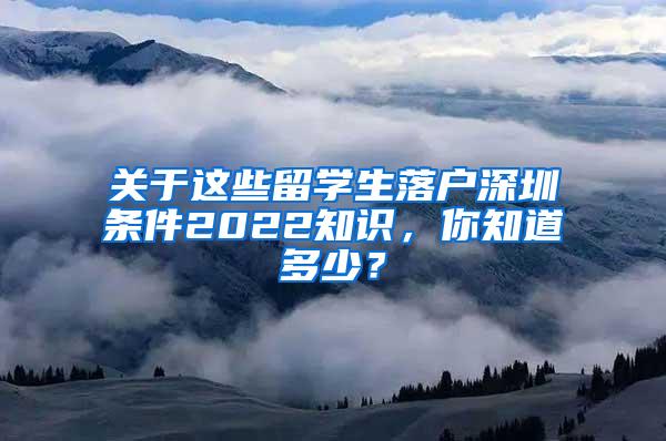 关于这些留学生落户深圳条件2022知识，你知道多少？