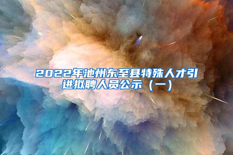 2022年池州东至县特殊人才引进拟聘人员公示（一）