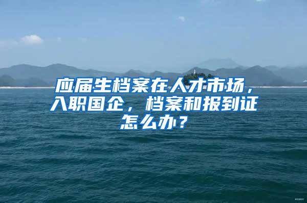 应届生档案在人才市场，入职国企，档案和报到证怎么办？