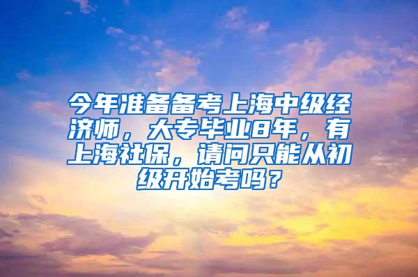 今年准备备考上海中级经济师，大专毕业8年，有上海社保，请问只能从初级开始考吗？