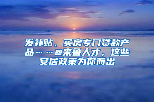 发补贴、买房专门贷款产品……@来鲁人才，这些安居政策为你而出