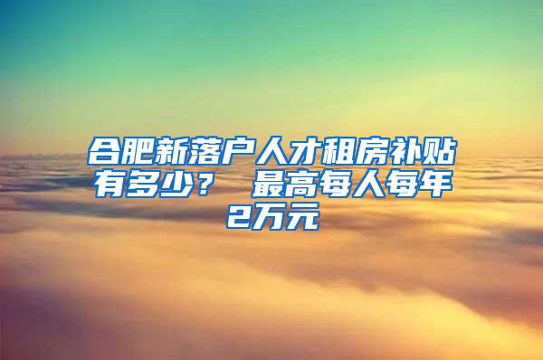 合肥新落户人才租房补贴有多少？ 最高每人每年2万元