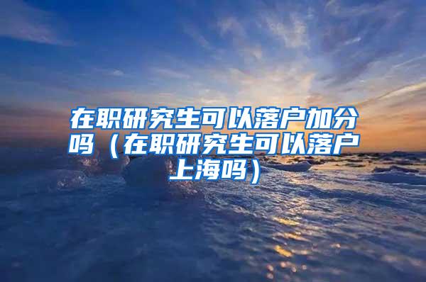 在职研究生可以落户加分吗（在职研究生可以落户上海吗）