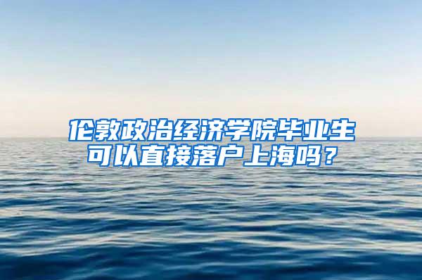 伦敦政治经济学院毕业生可以直接落户上海吗？