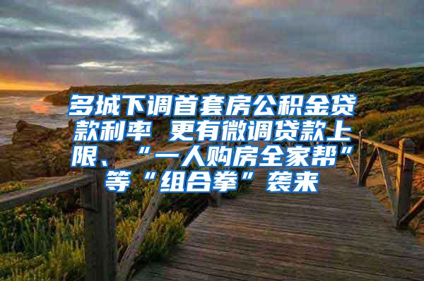 多城下调首套房公积金贷款利率 更有微调贷款上限、“一人购房全家帮”等“组合拳”袭来