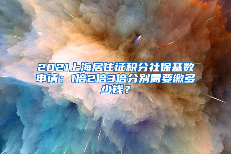 2021上海居住证积分社保基数申请：1倍2倍3倍分别需要缴多少钱？