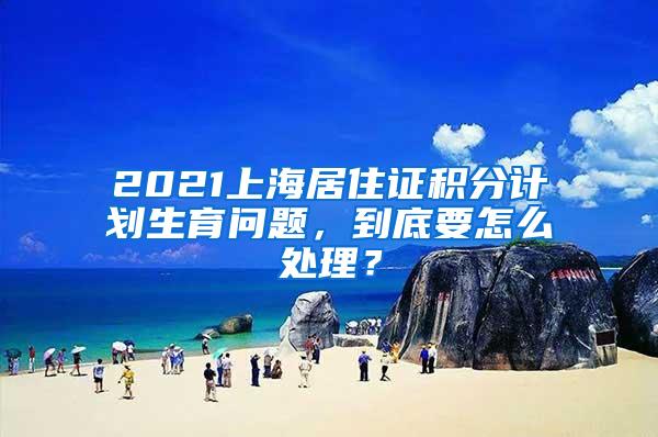 2021上海居住证积分计划生育问题，到底要怎么处理？