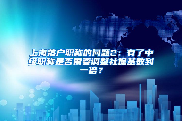 上海落户职称的问题2：有了中级职称是否需要调整社保基数到一倍？