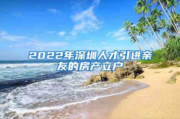 2022年深圳人才引进亲友的房产立户