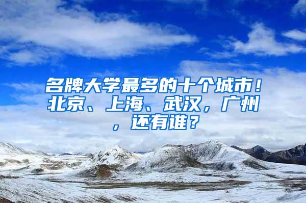 名牌大学最多的十个城市！北京、上海、武汉，广州，还有谁？