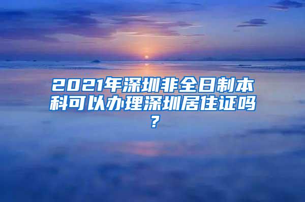 2021年深圳非全日制本科可以办理深圳居住证吗？