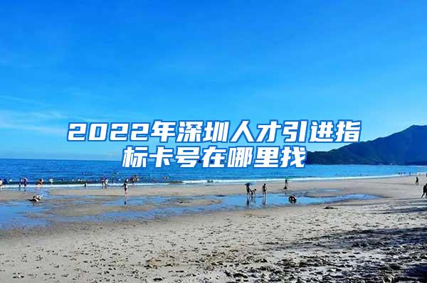 2022年深圳人才引进指标卡号在哪里找
