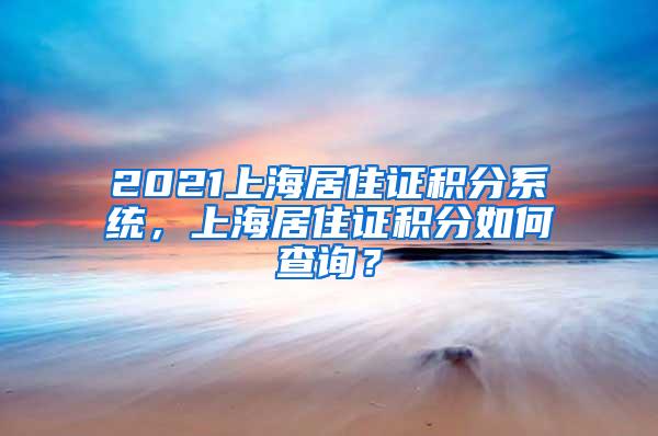 2021上海居住证积分系统，上海居住证积分如何查询？