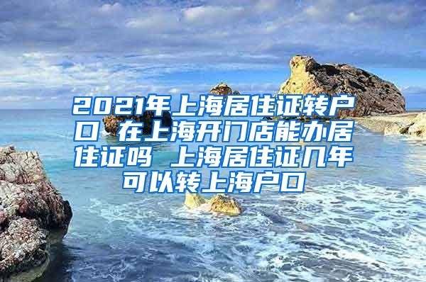 2021年上海居住证转户口 在上海开门店能办居住证吗 上海居住证几年可以转上海户口