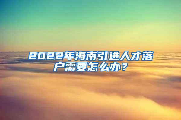 2022年海南引进人才落户需要怎么办？