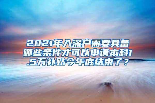 2021年入深户需要具备哪些条件才可以申请本科1.5万补贴今年底结束了？