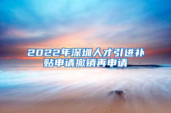 2022年深圳人才引进补贴申请撤销再申请