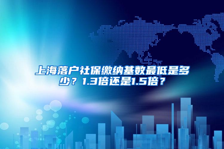 上海落户社保缴纳基数最低是多少？1.3倍还是1.5倍？