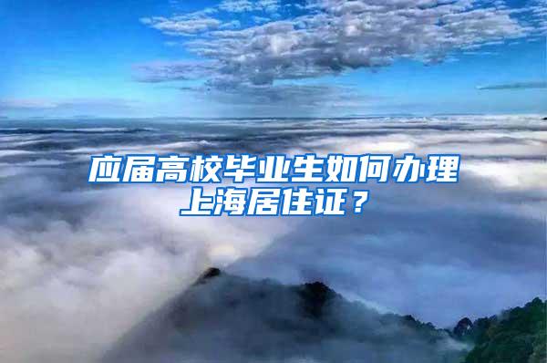 应届高校毕业生如何办理上海居住证？