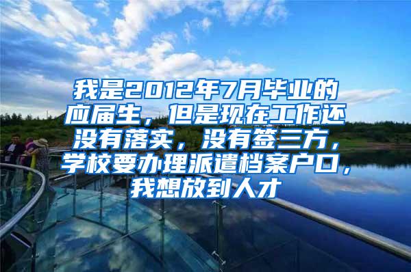 我是2012年7月毕业的应届生，但是现在工作还没有落实，没有签三方，学校要办理派遣档案户口，我想放到人才