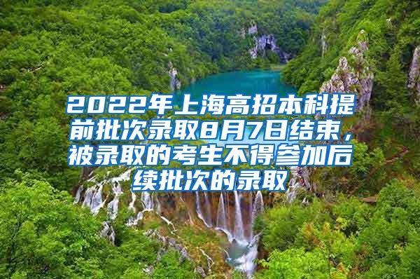 2022年上海高招本科提前批次录取8月7日结束，被录取的考生不得参加后续批次的录取