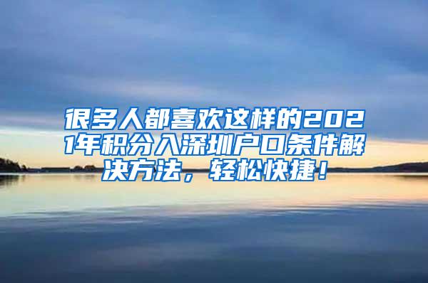 很多人都喜欢这样的2021年积分入深圳户口条件解决方法，轻松快捷！