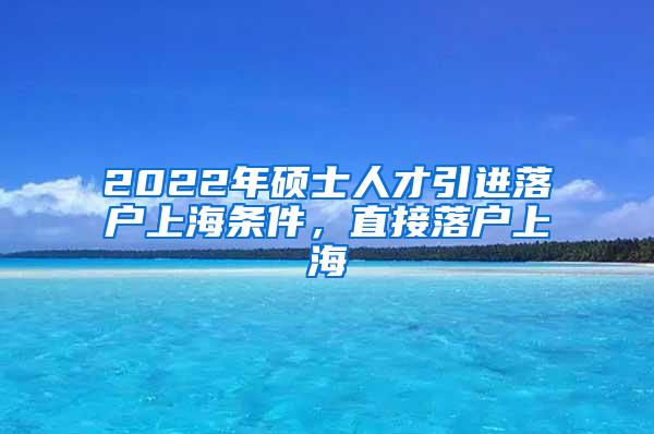 2022年硕士人才引进落户上海条件，直接落户上海