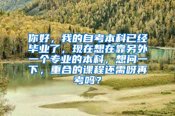 你好，我的自考本科已经毕业了，现在想在靠另外一个专业的本科，想问一下，重合的课程还需呀再考吗？