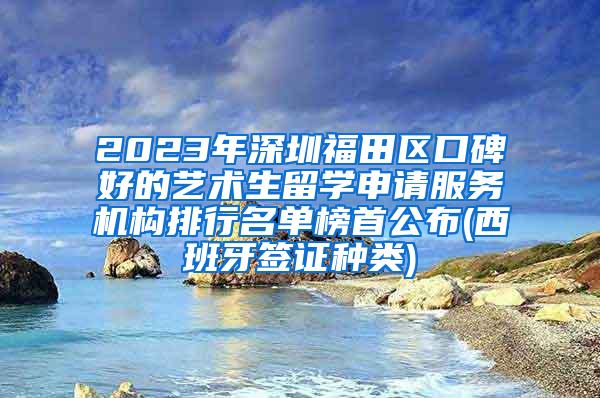 2023年深圳福田区口碑好的艺术生留学申请服务机构排行名单榜首公布(西班牙签证种类)