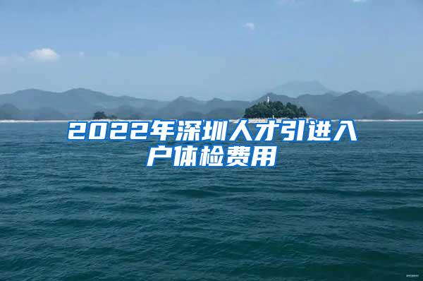 2022年深圳人才引进入户体检费用