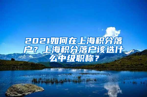 2021如何在上海积分落户？上海积分落户该选什么中级职称？